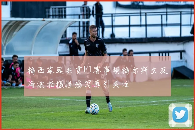 梅西家庭共赏F1赛事胡梅尔斯女友海滨拍摄性感写真引关注