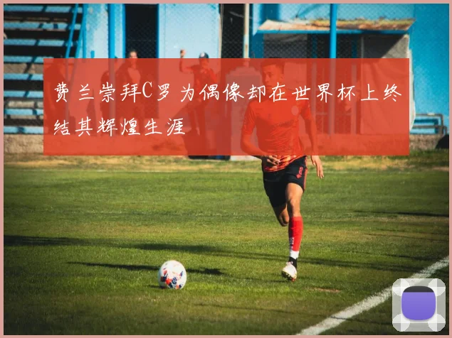 费兰崇拜C罗为偶像却在世界杯上终结其辉煌生涯