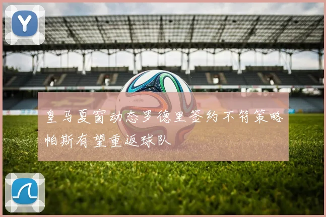 皇马夏窗动态罗德里签约不符策略帕斯有望重返球队