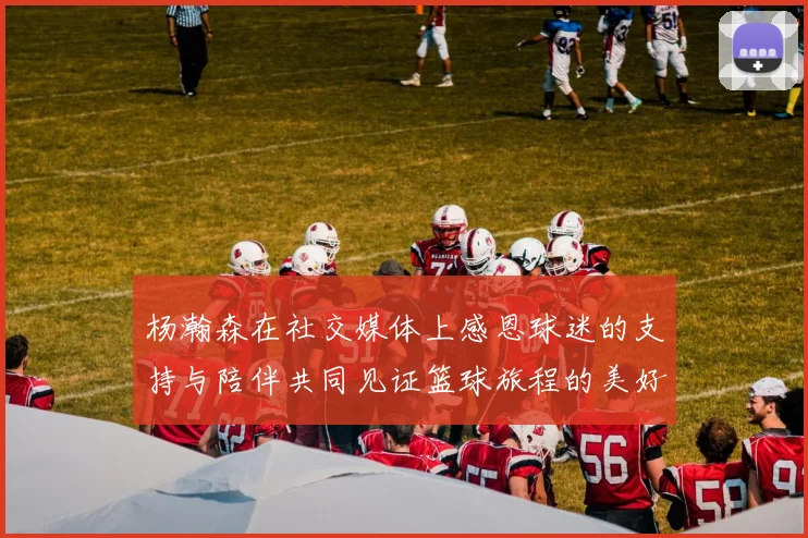 杨瀚森在社交媒体上感恩球迷的支持与陪伴共同见证篮球旅程的美好时刻