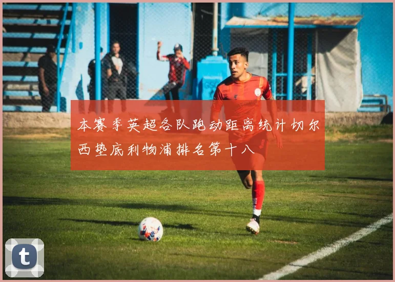 本赛季英超各队跑动距离统计切尔西垫底利物浦排名第十八
