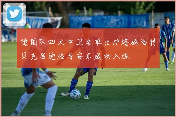 德国队四大中卫名单出炉塔施洛特贝克吕迪格与安东成功入选