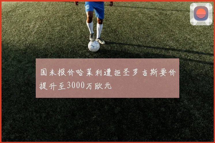 国米报价哈莱利遭拒圣罗吉斯要价提升至3000万欧元
