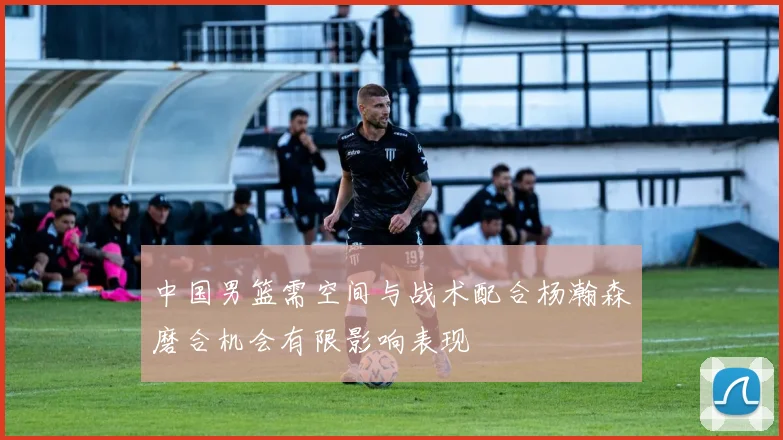 中国男篮需空间与战术配合杨瀚森磨合机会有限影响表现