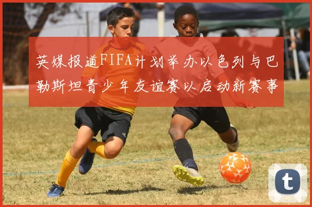 英媒报道FIFA计划举办以色列与巴勒斯坦青少年友谊赛以启动新赛事