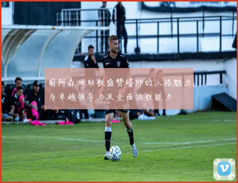 前阿森纳助教盛赞塔帅的人格魅力与卓越领导力及全面执教能力