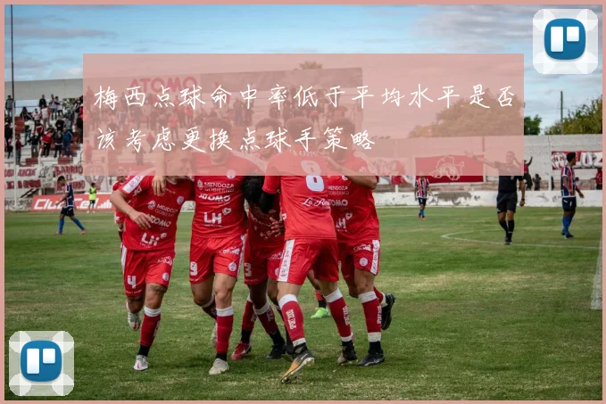 梅西点球命中率低于平均水平是否该考虑更换点球手策略
