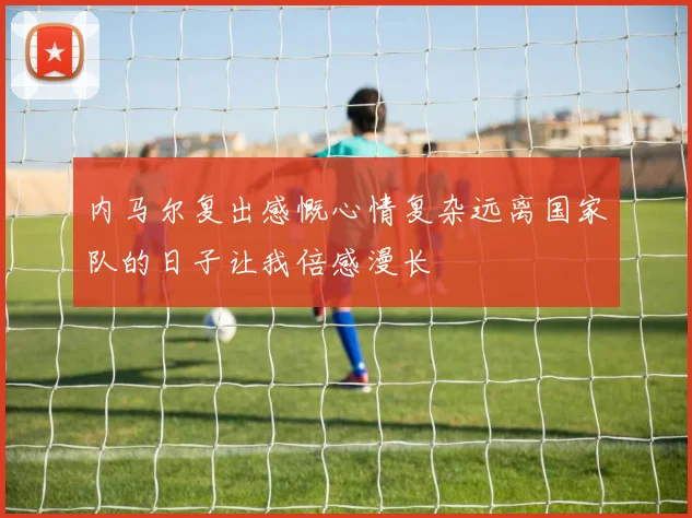 内马尔复出感慨心情复杂远离国家队的日子让我倍感漫长